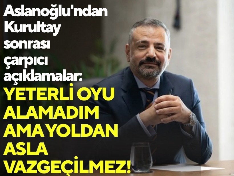 Aslanoğlu'ndan Kurultay sonrası çarpıcı açıklamalar: Yeterli oyu alamadım ama yoldan asla vazgeçilmez!