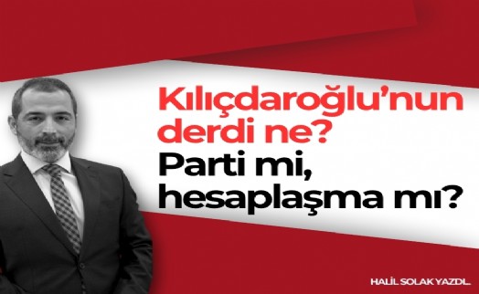 Halil Solak yazdı... Kılıçdaroğlu'nun derdi ne? Parti mi, hesaplaşma mı?