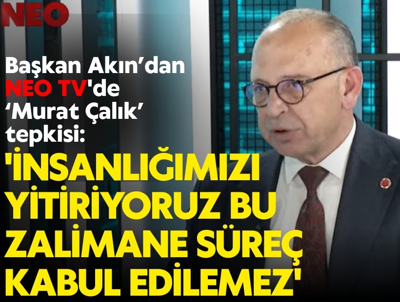 Başkan Çetin Akın’dan NEO TV'de Murat Çalık tepkisi: 'İnsanlığımızı yitiriyoruz, bu zalimane süreç kabul edilemez'