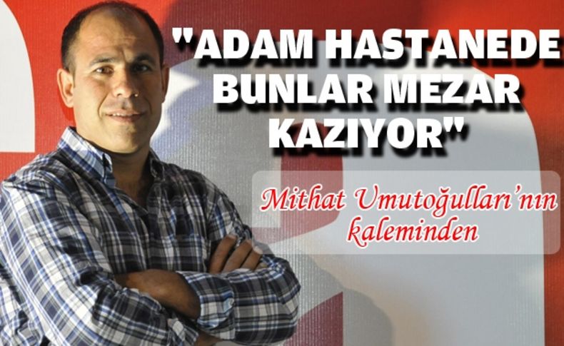 “Adam hastanede bunlar mezar kazıyor“