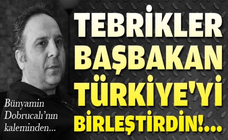 Tebrikler Başbakan, Türkiye'yi birleştirdin!...